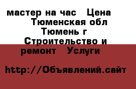 мастер на час › Цена ­ 500 - Тюменская обл., Тюмень г. Строительство и ремонт » Услуги   